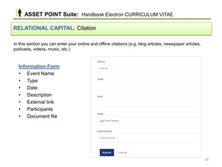 In this section you can enter your online and offline citations (e.g. blog articles, newspaper articles,
podcasts, videos, music, etc.)
RELATIONAL CAPITAL: Citation
Information Form
• Event Name
• Type
• Date
• Description
• External link
• Participants
• Document file
ASSET POINT Suite: Handbook Electron CURRICULUM VITAE
28
 