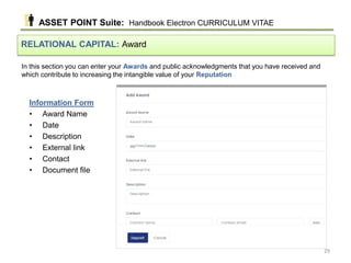 In this section you can enter your Awards and public acknowledgments that you have received and
which contribute to increasing the intangible value of your Reputation
RELATIONAL CAPITAL: Award
Information Form
• Award Name
• Date
• Description
• External link
• Contact
• Document file
ASSET POINT Suite: Handbook Electron CURRICULUM VITAE
29
 