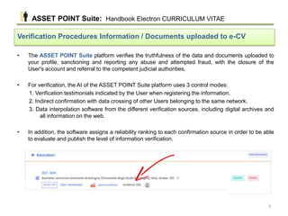 • The ASSET POINT Suite platform verifies the truthfulness of the data and documents uploaded to
your profile, sanctioning and reporting any abuse and attempted fraud, with the closure of the
User's account and referral to the competent judicial authorities.
• For verification, the AI of the ASSET POINT Suite platform uses 3 control modes:
1. Verification testimonials indicated by the User when registering the information.
2. Indirect confirmation with data crossing of other Users belonging to the same network.
3. Data interpolation software from the different verification sources, including digital archives and
all information on the web.
• In addition, the software assigns a reliability ranking to each confirmation source in order to be able
to evaluate and publish the level of information verification.
Verification Procedures Information / Documents uploaded to e-CV
ASSET POINT Suite: Handbook Electron CURRICULUM VITAE
3
 