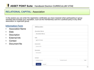 In this section you can enter the registration certificates you have received when participating in group
activities that increase your reputation, such as the membership card for a political party or any other
association or organized group.
RELATIONAL CAPITAL: Association
Information Form
• Association Name
• Date
• Description
• External link
• Contact
• Document file
ASSET POINT Suite: Handbook Electron CURRICULUM VITAE
30
 