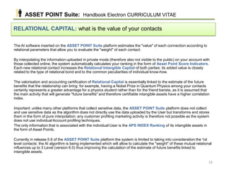 The AI ​​software inserted on the ASSET POINT Suite platform estimates the "value" of each connection according to
relational parameters that allow you to evaluate the "weight" of each contact:
By interpolating the information uploaded in private mode (therefore also not visible to the public) on your account with
those collected online, the system automatically calculates your ranking in the form of Asset Point Score Indicators.
Each new relational contact increases the Relational Intangible Capital of both parties: its added value is closely
related to the type of relational bond and to the common peculiarities of individual know-how.
The valorisation and accounting certification of Relational Capital is essentially linked to the estimate of the future
benefits that the relationship can bring: for example, having a Nobel Prize in Quantum Physics among your contacts
certainly represents a greater advantage for a physics student rather than for the friend barista, as it is assumed that
the main activity that will generate "future benefits" and therefore certifiable intangible assets have a higher correlation
index.
Important: unlike many other platforms that collect sensitive data, the ASSET POINT Suite platform does not collect
and use sensitive data as the algorithm does not directly use the data uploaded by the User but transforms and stores
them in the form of pure interpolation: any customer profiling marketing activity is therefore not possible as the system
does not use individual Account profiling techniques.
The only information that is associated with the individual User is the APS INDEX Ranking of its intangible assets in
the form of Asset Points.
Currently in release 5.6 of the ASSET POINT Suite platform the system is limited to taking into consideration the 1st
level contacts: the AI ​​algorithm is being implemented which will allow to calculate the "weight" of these mutual relational
influences up to 3 Level (version 6.0) thus improving the calculation of the estimate of future benefits linked to
intangible assets.
RELATIONAL CAPITAL: what is the value of your contacts
ASSET POINT Suite: Handbook Electron CURRICULUM VITAE
33
 