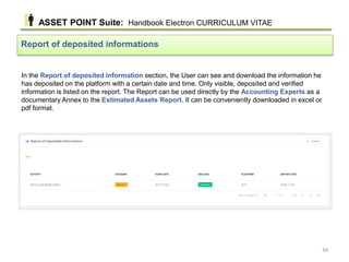 In the Report of deposited information section, the User can see and download the information he
has deposited on the platform with a certain date and time. Only visible, deposited and verified
information is listed on the report. The Report can be used directly by the Accounting Experts as a
documentary Annex to the Estimated Assets Report. It can be conveniently downloaded in excel or
pdf format.
Report of deposited informations
ASSET POINT Suite: Handbook Electron CURRICULUM VITAE
34
 