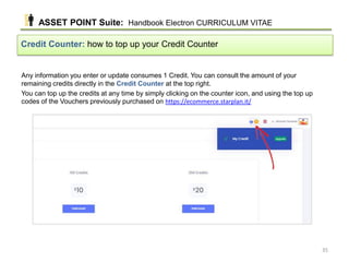 Any information you enter or update consumes 1 Credit. You can consult the amount of your
remaining credits directly in the Credit Counter at the top right.
You can top up the credits at any time by simply clicking on the counter icon, and using the top up
codes of the Vouchers previously purchased on https://ecommerce.starplan.it/
Credit Counter: how to top up your Credit Counter
ASSET POINT Suite: Handbook Electron CURRICULUM VITAE
35
 
