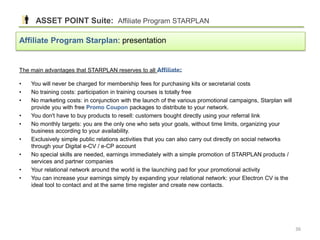The main advantages that STARPLAN reserves to all Affiliate:
• You will never be charged for membership fees for purchasing kits or secretarial costs
• No training costs: participation in training courses is totally free
• No marketing costs: in conjunction with the launch of the various promotional campaigns, Starplan will
provide you with free Promo Coupon packages to distribute to your network.
• You don't have to buy products to resell: customers bought directly using your referral link
• No monthly targets: you are the only one who sets your goals, without time limits, organizing your
business according to your availability.
• Exclusively simple public relations activities that you can also carry out directly on social networks
through your Digital e-CV / e-CP account
• No special skills are needed, earnings immediately with a simple promotion of STARPLAN products /
services and partner companies
• Your relational network around the world is the launching pad for your promotional activity
• You can increase your earnings simply by expanding your relational network: your Electron CV is the
ideal tool to contact and at the same time register and create new contacts.
ASSET POINT Suite: Affiliate Program STARPLAN
Affiliate Program Starplan: presentation
36
 