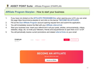 1. If you have not clicked on the AFFILIATE PROGRAMM Box when opening your e-CV, you can enter
the page https://ecommerce.starplan.it/ and click on the banner "BECOME AN AFFILIATE.
2. Fill out the User Affiliate Program account opening request form and submit the application.
3. You will immediately receive the Mail with your Affiliate referral link
4. Start your business now: insert your referral link in all your posts, articles, announcements, videos,
websites, blogs, etc. to invite your followers, friends and acquaintances to open their e-CV / e-CP.
5. You will periodically receive current promotions and related referral links on your email
Affiliate Program Starplan : How to start your business
ASSET POINT Suite: Affiliate Program STARPLAN
37
 