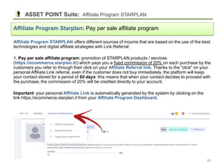 Affiliate Program STARPLAN offers different sources of income that are based on the use of the best
technologies and digital affiliate strategies with Link Referral:
1. Pay per sale affiliate program: promotion of STARPLAN products / services
(https://ecommerce.starplan.it/) which pays you a fixed commission of 20% on each purchase by the
customers you refer to through their click on your Affiliate Referral link. Thanks to the "click" on your
personal Affiliate Link referral, even if the customer does not buy immediately, the platform will keep
your contact stored for a period of 60 days: this means that when your contact decides to proceed with
the purchase, the commission of 20% will be credited directly to your account.
Important: your personal Affiliate Link is automatically generated by the system by clicking on the
link https://ecommerce.starplan.it from your Affiliate Program Dashboard,
Affiliate Program Starplan: Pay per sale affiliate program
ASSET POINT Suite: Affiliate Program STARPLAN
38
 