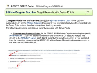 2. Target Rewards with Bonus Points: using your "Special" Referral Links, which you find
published directly on the Affiliate Program Dashboard, your promotional activity will be rewarded with
the Bonus Point system, therefore even without finalizing any sale:
The following promotional activities are currently rewarded with Bonus Points:
a. Promoter recruitment activities for the STARPLAN Marketing Department using the specific
Promoter Link (12 BP / for each new Promoter who opens his e-CV account) that you find
directly in the Affiliate Program Dash Board: currently the recruitment activity is very facilitated
from the promotion implemented by STARPLAN which offers a 12-month subscription coupon to
the “free” e-CV to new Promoter.
Affiliate Program Starplan: Target Rewards with Bonus Points 1/2
ASSET POINT Suite: Affiliate Program STARPLAN
39
 
