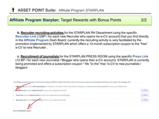 b. Recruiter recruiting activities for the STARPLAN RH Department using the specific
Recruiter Link (12BP / for each new Recruiter who opens his e-CV account) that you find directly
in the Affiliate Program Dash Board: currently the recruiting activity is very facilitated by the
promotion implemented by STARPLAN which offers a 12-month subscription coupon to the “free”
e-CV to new Recruiter .
c. Recruitment of journalists for the STARPLAN PRESS ROOM using the specific Press Link
(12 BP / for each new Journalist / Blogger who opens their e-CV account): STARPLAN is currently
being promoted and offers a subscription coupon " life ”to the“ free ”e-CV to new journalists /
bloggers
Affiliate Program Starplan: Target Rewards with Bonus Points 2/2
ASSET POINT Suite: Affiliate Program STARPLAN
40
 