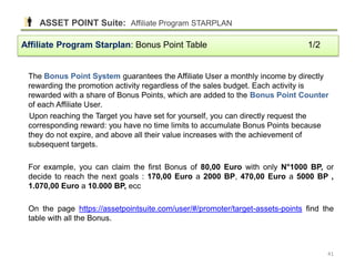 The Bonus Point System guarantees the Affiliate User a monthly income by directly
rewarding the promotion activity regardless of the sales budget. Each activity is
rewarded with a share of Bonus Points, which are added to the Bonus Point Counter
of each Affiliate User.
Upon reaching the Target you have set for yourself, you can directly request the
corresponding reward: you have no time limits to accumulate Bonus Points because
they do not expire, and above all their value increases with the achievement of
subsequent targets.
For example, you can claim the first Bonus of 80,00 Euro with only N°1000 BP, or
decide to reach the next goals : 170,00 Euro a 2000 BP, 470,00 Euro a 5000 BP ,
1.070,00 Euro a 10.000 BP, ecc
On the page https://assetpointsuite.com/user/#/promoter/target-assets-points find the
table with all the Bonus.
Affiliate Program Starplan: Bonus Point Table 1/2
ASSET POINT Suite: Affiliate Program STARPLAN
41
 