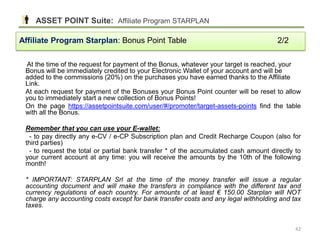 At the time of the request for payment of the Bonus, whatever your target is reached, your
Bonus will be immediately credited to your Electronic Wallet of your account and will be
added to the commissions (20%) on the purchases you have earned thanks to the Affiliate
Link.
At each request for payment of the Bonuses your Bonus Point counter will be reset to allow
you to immediately start a new collection of Bonus Points!
On the page https://assetpointsuite.com/user/#/promoter/target-assets-points find the table
with all the Bonus.
Remember that you can use your E-wallet:
- to pay directly any e-CV / e-CP Subscription plan and Credit Recharge Coupon (also for
third parties)
- to request the total or partial bank transfer * of the accumulated cash amount directly to
your current account at any time: you will receive the amounts by the 10th of the following
month!
* IMPORTANT: STARPLAN Srl at the time of the money transfer will issue a regular
accounting document and will make the transfers in compliance with the different tax and
currency regulations of each country. For amounts of at least € 150.00 Starplan will NOT
charge any accounting costs except for bank transfer costs and any legal withholding and tax
taxes.
Affiliate Program Starplan: Bonus Point Table 2/2
ASSET POINT Suite: Affiliate Program STARPLAN
42
 