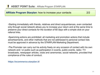 -Starting immediately with friends, relatives and direct acquaintances, even contacted
only through social network allows you to increase your return and at the same time to
preserve your direct contacts for the duration of 60 days with a simple click on your
referral links.
-Spamming actions are prohibited: all marketing and promotion actions that include
advertisements, and other methods that are not addressed to personal contact lists
must be approved in advance by the STARPLAN Marketing Department.
-The Promoter can carry out his activity freely on any occasion of contact with his own
network and / or public such as participation in events, public events, radio / TV
broadcasts, newspaper articles, clubs and ceremonies, social networks, provided that
compliance of the rules of conduct.
https://ecommerce.starplan.it/
Affiliate Program Starplan: how to increase your contacts 2/2
ASSET POINT Suite: Affiliate Program STARPLAN
44
 