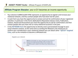 • Your electron CURRICULUM VITAE represents an opportunity to register and increase your
relational network, and thus contact people who have been lost for years.
• In each Form you have the opportunity to contact and ask for confirmation of your registered
activities: in particular in the Forms dedicated to Reputation (Social, Event, Publication,
Citation, Award and Association) you have the opportunity to ask for confirmation and then
contact people who you have met on many relational occasions in the past.
• In the NETWORK Form the opportunity to directly send a personalized message to your
social network contacts: at the same time as sending the Network Link inviting you to
confirm your membership in your relational network you can attach other "Special" targeted
Links, such as the invitation to become a Affiliated User.
Affiliate Program Starplan: your e-CV becomes an income opportunity
ASSET POINT Suite: Affiliate Program STARPLAN
45
 