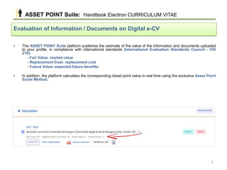 • The ASSET POINT Suite platform publishes the estimate of the value of the information and documents uploaded
to your profile, in compliance with international standards (International Evaluation Standards Council - IVS
210):
- Fair Value: market value
- Replacement Cost: replacement cost
- Future Value: expected future benefits
• In addition, the platform calculates the corresponding Asset point value in real time using the exclusive Asset Point
Score Method.
Evaluation of Information / Documents on Digital e-CV
ASSET POINT Suite: Handbook Electron CURRICULUM VITAE
5
 