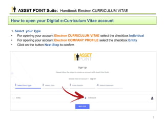 How to open your Digital e-Curriculum Vitae account
1. Select your Type
• For opening your account Electron CURRICULUM VITAE select the checkbox Individual
• For opening your account Electron COMPANY PROFILE select the checkbox Entity
• Click on the button Next Step to confirm
ASSET POINT Suite: Handbook Electron CURRICULUM VITAE
7
 