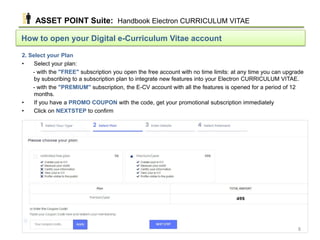 How to open your Digital e-Curriculum Vitae account
2. Select your Plan
• Select your plan:
- with the "FREE" subscription you open the free account with no time limits: at any time you can upgrade
by subscribing to a subscription plan to integrate new features into your Electron CURRICULUM VITAE.
- with the "PREMIUM" subscription, the E-CV account with all the features is opened for a period of 12
months.
• If you have a PROMO COUPON with the code, get your promotional subscription immediately
• Click on NEXTSTEP to confirm
ASSET POINT Suite: Handbook Electron CURRICULUM VITAE
8
 