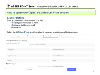 How to open your Digital e-Curriculum Vitae account
3. Enter Details
Enter your details for the account opening:
- Select your main area of work
- Fullname; Address; e-mail
- Password
Select the Affiliate Program Check box if you want to start your Affiliate program
ASSET POINT Suite: Handbook Electron CURRICULUM VITAE
9
 