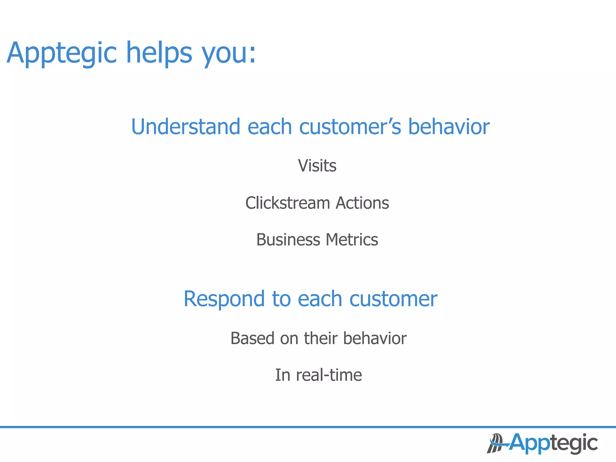 Apptegic helps you:

                Understand each customer’s behavior
                                 Visits

                           Clickstream Actions

                            Business Metrics


                     Respond to each customer
                         Based on their behavior

                              In real-time


 CONFIDENTIAL
 