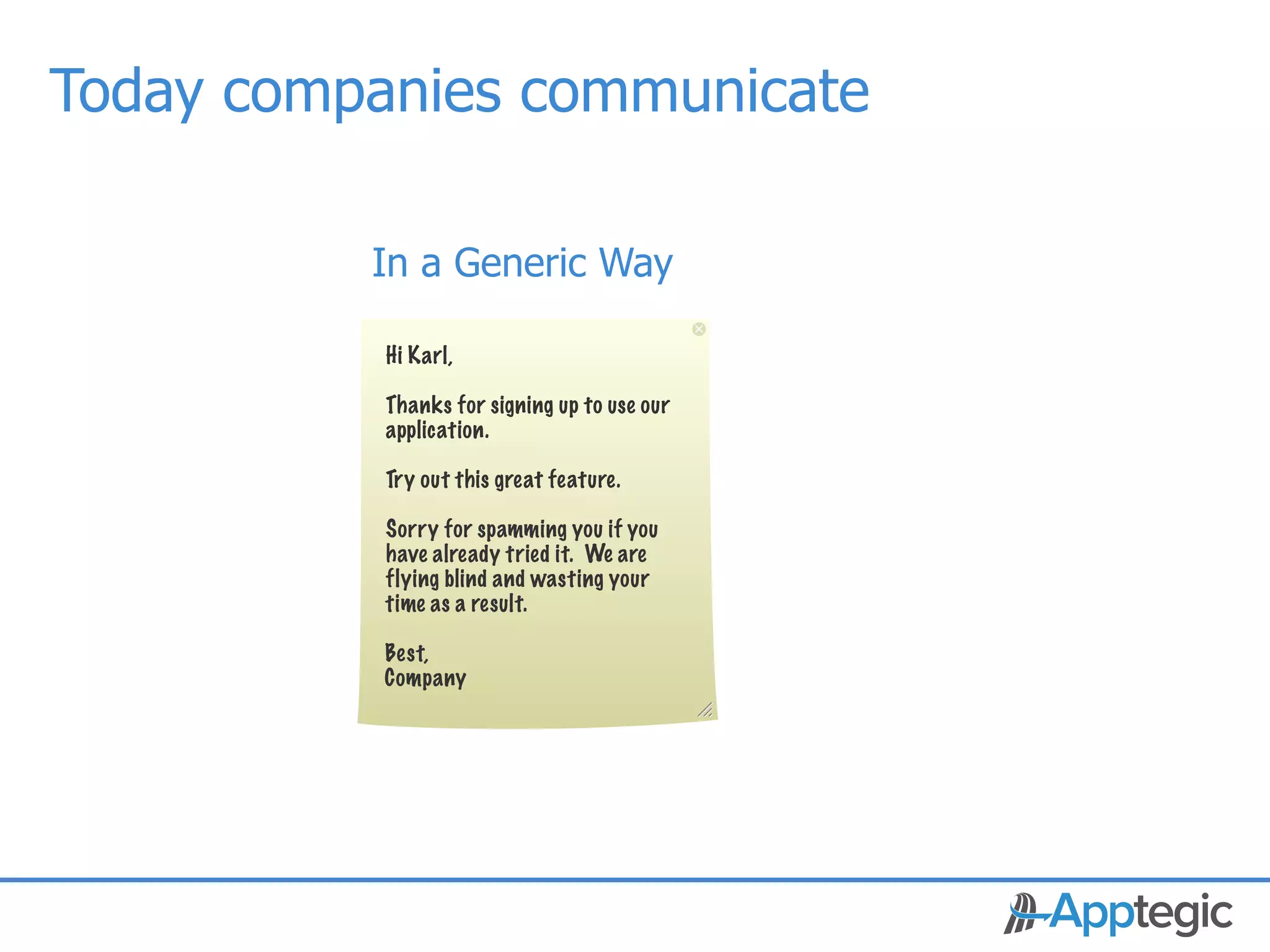 Today companies communicate

               In a Generic Way

               Hi Karl,

               Thanks for signing up to use our
               application.

               Try out this great feature.

               Sorry for spamming you if you
               have already tried it. We are
               flying blind and wasting your
               time as a result.

               Best,
               Company




CONFIDENTIAL
 
