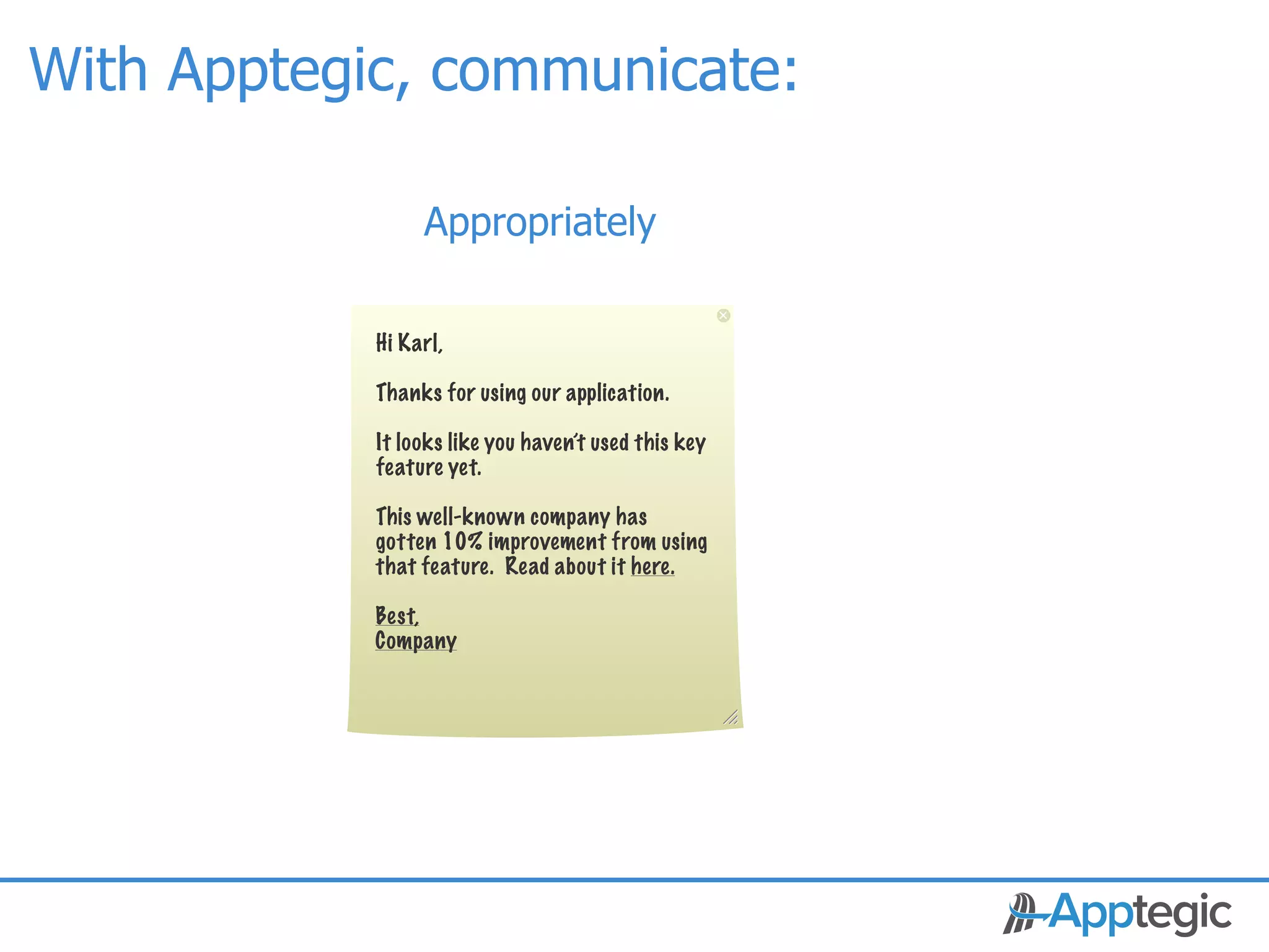 With Apptegic, communicate:

                     Appropriately

                Hi Karl,

                Thanks for using our application.

                It looks like you haven’t used this key
                feature yet.

                This well-known company has
                gotten 10% improvement from using
                that feature. Read about it here.

                Best,
                Company




 CONFIDENTIAL
 
