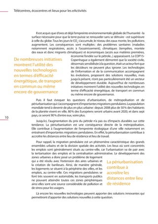 Télécentres, écocentres et lieux pour les eActivités




                  Il est acquis que d’ores et déjà l’empreinte environnementale globale de l’humanité - la
              surface nécessaire pour que la terre puisse se renouveler sans se détruire - est supérieure
              à celle du globe. Tous les jours le CO2 s’accumule, le niveau des eaux monte, les pollutions
              augmentent. Les conséquences sont multiples  des problèmes sanitaires (maladies
                                                                    :
              notamment respiratoires, accès à l’assainissement), climatiques (tempêtes, montée
              des eaux et donc migrants climatiques) et économiques (accès aux matières premières,
                                                économie fondée sur le pétrole...) apparaissent. Le COP15-
     De nombreuses initiatives                  Copenhague a également démontré que la société civile,
     montrent l’utilité des                     désormais sensibilisée à la question, était un acteur fort que
                                                les décideurs ne peuvent plus ignorer. Les technologies
     nouvelles technologies                     de l’information et de la communication accompagnent
     en termes d’éfficacité                     les évolutions, proposent des solutions nouvelles, mais
                                                jusqu’à présent, n’ont pas particulièrement été un vecteur
     énergétique, de transport                  de développement durable. Aujourd’hui de nombreuses
     en commun ou même                          initiatives montrent l’utilité des nouvelles technologies en
                                                terme d’efficacité énergétique, de transport en commun
     encore de gouvernance                      ou même encore de gouvernance.
                       Puis il faut évoquer les questions d’urbanisation, de métropolisation et de
                   périurbanisation qui s’accompagnent d’importantes migrations pendulaires. La population
                   mondiale tend à devenir de plus en plus urbaine : depuis 2008 plus de 50 % des habitants
                   de la planète vivent en ville, 80 % des Européens seront urbains avant 2020, et dans sept
                   pays, ce seront 90 % d’entre eux, voire plus.
10
                       Jusqu’ici, l’augmentation du prix du pétrole n’a pas eu d’impacts durables sur cette
                   tendance. La périurbanisation est une conséquence directe de la métropolisation.
                   Elle contribue à l’augmentation de l’empreinte écologique d’une ville notamment en
                   entraînant d’importantes migrations pendulaires. En effet, la périurbanisation contribue à
                   accroître les distances entre lieu de résidence et lieu de travail.
                       Pour rappel, la migration pendulaire est un phénomène caractéristique des grands
                   ensembles urbains et de la division spatiale des activités. Les lieux où sont concentrés
                   les emplois sont généralement situés au centre-ville, car l’urbanisation va de pair avec
                   la tertiarisation des emplois et la centralisation administrative. Le développement des
                   zones urbaines a donc posé un problème de logement
                   qui a été résolu avec l’extension des aires urbaines et La périurbanisation
                   la création de banlieues. Ainsi, de manière générale,
                   les logements se situent à la périphérie des villes, et les contribue à
                   emplois, au centre-ville. Ces migrations pendulaires se accroître les
                   font très souvent en automobile, les transports publics
                   ne pouvant atteindre toutes ces zones périphériques
                                                                               distances entre lieu
                   ainsi elles sont une source considérable de pollution et de résidence
                   de stress pour les usagers.
                      Là encore les nouvelles technologies peuvent apporter des solutions innovantes qui
                   permettront d’apporter des solutions nouvelles à cette question.
 