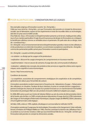 Ecocentres, télécentres et lieux pour les eActivités




                                                   Pour aller plus loin... L’innovation par les usages


                                                   Des exemples originaux d’innovation ouverte : les « living-labs »
                                                   L’idée qui sous-tend les « living labs » est que l’innovation doit prendre en compte les dimensions
                                                   sociales, que le laboratoire, espace où l’on expérimente et teste de nouvelles idées ou technologies,
                                                   doit être en prise avec la réalité sociale.
                                                   D’où l’idée de « lieux » d’innovation et d’expérimentation présents sur le terrain, impliquant des utilisa-
                                                   teurs d’une manière particulière. Il s’agit d’ouvrir le processus de design et d’innovation en y intégrant
                                                   le bénéficiaire ultérieur comme un véritable acteur et partenaire. On parle alors de co-design, voire
                                                   de « crowdsourcing ».
                                                   Un « living lab » est un environnement de test et d’expérimentation grandeur nature où des utilisateurs
                                                   et des producteurs co-créent des innovations. La commission européenne caractérise les « living lab »
                                                   comme des partenariats publics-privés pour l’innovation ouverte et participative.

                                                   Un « living lab » a quatre activités principales :
                                                   • co-création : co-design par les usagers et les producteurs
                                                   • exploration : découvrir les usages émergents, les comportements et nouveaux marchés
                                                   • expérimentation : mise en oeuvre de scénarios d’usage dans des communautés d’utilisateurs
                                                   • évaluation : validation des concepts, des produits et des services en regard de critères socio-ergono-
100                                                miques, socio-cognitifs et socio-économiques
                                                   Source : http//www.erasme.org
IFICHE 18 - nnovation sociale et transversale




                                                   Conditions de réussites
                                                   • La coopétition, association de comportements stratégiques de coopération et de compétition,
                                                   génératrice de valeurs pour l’ensemble des acteurs
                                                   L’innovation ascendante conduit notamment à l’ouverture de « laboratoires d’usage » ; l’observation
                                                   des utilisateurs en situation, l’analyse de leurs réactions, la prise en compte de leurs suggestions ...
                                                   permet d’anticiper les chances de réussite d’un produit innovant sur un marché donné et de faciliter
                                                   la transition de prototypes RD vers des produits innovants réellement adaptés aux usages.
                                                   En 2006, IBM a ainsi ouvert son Centre de Solution Métiers au sein du centre de démonstration clients
                                                   de la Gaude, près de Nice. Le CNRS compte plusieurs laboratoires d’usage dont le LUTIN (Laboratoire
                                                   des Usages en Technologies d’Information Numérique). L’équipe Usages de MINATEC IDEAs Laboratory
                                                   s’inscrit également dans cette logique :
                                                   Ad Valor, SARL créée en 1999, exploite, développe et commercialise la méthode CAUTIC
                                                   (Conception assistée par l’usage pour les technologies, l’innovation et le changement). Cette méthode,
                                                   lancée à l’initiative de Philippe Mallein en 1996, cherche à anticiper la réaction des utilisateurs face à
                                                   un produit ou à un service novateur. L’idée qui sous-tend l’ensemble de ces « living lab » est bien que
                                                   l’innovation doit prendre en compte les dimensions sociales.
 