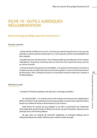 Mise en oeuvre d’un projet Ecocentre 2.0




FICHE 19 - Outils juridiques-
Réglementation

Quel montage juridique pour les écocentres ?


Résultats attendus


             • Gestion fluide et efficace du service : il ne faut pas ralentir la gestion du service par des
             procédures administratives trop lourde. En ce sens la gestion privée serait probablement
             plus adaptée.
             • Equilibre financier de l’écocentre : Il est indispensable que les dépenses et les recettes
             s’équilibrent. L’écocentre ne doit pas être un centre de coût, il peut être conçu comme
             un centre de profit.
             • Fonctionnement transparent et contrôlable : si la gestion de l’écocentre est laissée à
             l’initiative privée, la collectivité doit tout de même garder un œil sur le fonctionnement
             de l’écocentre. Ainsi, l’entreprise privée ou l’association devront rendre des comptes à                    101
             l’entité publique.




                                                                                                               FICHE 19 - Outils juridiques-Réglementation
Méthode et outils


             • le projet à l’initiative publique avec plusieurs montages possibles :


                 Un marché public : « un contrat conclu à titre onéreux entre les pouvoirs adjudicateurs
             définis à l’article 2 et des opérateurs économiques publics ou privés, pour répondre à leurs
             besoins en matière de travaux, de fournitures ou de services. »
                 Cette forme de marché est peu adaptée ici car elle ne permettrait pas d’atteindre
             notre objectif de gestion fluide et efficace du service, de part la lourdeur imposée par les
             principes de la commande publique.
                 De plus, dans un contexte de restriction budgétaire, ce montage implique que la
             collectivité dispose de crédits suffisants pour mettre en place le projet.
 