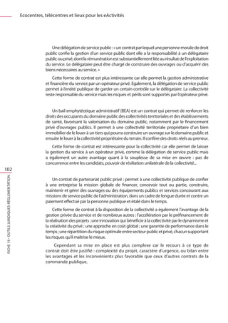 Ecocentres, télécentres et lieux pour les eActivités




                                                             Une délégation de service public : « un contrat par lequel une personne morale de droit
                                                          public confie la gestion d’un service public dont elle a la responsabilité à un délégataire
                                                          public ou privé, dont la rémunération est substantiellement liée au résultat de l’exploitation
                                                          du service. Le délégataire peut être chargé de construire des ouvrages ou d’acquérir des
                                                          biens nécessaires au service. »
                                                               Cette forme de contrat est plus intéressante car elle permet la gestion administrative
                                                          et financière du service par un opérateur privé. Egalement, la délégation de service public
                                                          permet à l’entité publique de garder un certain contrôle sur le délégataire. La collectivité
                                                          reste responsable du service mais les risques et périls sont supportés par l’opérateur privé.
                                                              		
                                                              Un bail emphytéotique administratif (BEA) est un contrat qui permet de renforcer les
                                                          droits des occupants du domaine public des collectivités territoriales et des établissements
                                                          de santé, favorisant la valorisation du domaine public, notamment par le financement
                                                          privé d’ouvrages publics. Il permet à une collectivité territoriale propriétaire d’un bien
                                                          immobilier de le louer à un tiers qui pourra construire un ouvrage sur le domaine public et
                                                          ensuite le louer à la collectivité propriétaire du terrain. Il confère des droits réels au preneur.
                                                              Cette forme de contrat est intéressante pour la collectivité car elle permet de laisser
                                                          la gestion du service à un opérateur privé, comme la délégation de service public mais
                                                          a également un autre avantage quant à la souplesse de sa mise en œuvre  : pas de
                                                          concurrence entre les candidats, pouvoir de résiliation unilatérale de la collectivité...
102
FICHE 19 - Outils juridiques-Réglementation




                                                             Un contrat de partenariat public privé : permet à une collectivité publique de confier
                                                          à une entreprise la mission globale de financer, concevoir tout ou partie, construire,
                                                          maintenir et gérer des ouvrages ou des équipements publics et services concourant aux
                                                          missions de service public de l’administration, dans un cadre de longue durée et contre un
                                                          paiement effectué par la personne publique et étalé dans le temps.
                                                               Cette forme de contrat à la disposition de la collectivité a également l’avantage de la
                                                          gestion privée du service et de nombreux autres : l’accélération par le préfinancement de
                                                          la réalisation des projets ; une innovation qui bénéficie à la collectivité par le dynamisme et
                                                          la créativité du privé ; une approche en coût global ; une garantie de performance dans le
                                                          temps ; une répartition du risque optimale entre secteur public et privé, chacun supportant
                                                          les risques qu’il maîtrise le mieux.
                                                               Cependant sa mise en place est plus complexe car le recours à ce type de
                                                          contrat doit être justifié : complexité du projet, caractère d’urgence, ou bilan entre
                                                          les avantages et les inconvénients plus favorable que ceux d’autres contrats de la
                                                          commande publique.
 