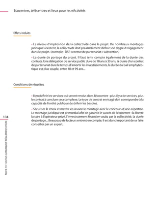 Ecocentres, télécentres et lieux pour les eActivités




                                              Effets induits


                                                               • Le niveau d’implication de la collectivité dans le projet. De nombreux montages
                                                               juridiques existent, la collectivité doit préalablement définir son degré d’engagement
                                                               dans le projet. (exemple : DSPcontrat de partenariat subvention)
                                                               • La durée de portage du projet. Il faut tenir compte également de la durée des
                                                               contrats. Une délégation de service public dure de 10 ans à 30 ans, la durée d’un contrat
                                                               de partenariat dure le temps d’amortir les investissements, la durée du bail emphytéo-
                                                               tique est plus souple, entre 18 et 99 ans...



                                              Conditions de réussites


                                                               • Bien définir les services qui seront rendus dans l’écocentre : plus il y a de services, plus
                                                               le contrat à conclure sera complexe. Le type de contrat envisagé doit correspondre à la
                                                               capacité de l’entité publique de définir les besoins.
                                                               • Sécuriser le choix et mettre en œuvre le montage avec le concours d’une expertise.
                                                               Le montage juridique est primordial afin de garantir le succès de l’écocentre : la liberté
104                                                            laissée à l’opérateur privé, l’investissement financier voulu par la collectivité, la durée
                                                               de portage... Beaucoup de facteurs entrent en compte, il est donc important de se faire
FICHE 19 - Outils juridiques-Réglementation




                                                               conseiller par un expert.
 