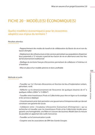 Mise en oeuvre d’un projet Ecocentre 2.0




FICHE 20 - Modèle(s) économique(s)

Quel(s) modèle(s) économique(s) pour les écocentres
adapté(s) aux enjeux du territoire ?

Résultats attendus


             • Rapprochement des modes de travail et de collaboration du Bassin de vie et non du
             bassin d’emploi
             • Déploiement des infrastructures et des services permettant aux populations d’exprimer
             leurs potentiels à 15’ minutes à pied de leur bassin de vie en alternance avec leur lieu
             de fonctionnement traditionnel
             • Maillage du territoire français d’écocentres permettant de collaborer à l’intérieur et
             à l’extérieur
             • Mise en place d’un modèle pérenne et donc profitable
                                                                                                                    105




                                                                                                            FICHE 20 - Modèle(s) économique(s)
Méthode et outils


             • Travailler sur 3 à 5 formats d’écocentres en fonction du lieu d’implantation (urbain,
             périurbain, rural)
             • Réfléchir sur le dimensionnement de l’écocentre: de quelques dizaines de m² à
             quelques milliers (200m² à 15 000m²)
             • Travailler entre Investisseurs Privés et Collectivités pour être en ligne sur la stratégie
             et les services à déployer
             • L’investissement privé doit permettre une gouvernance Entrepreneuriale qui devrait
             constituer une garantie de succès
             • Collaborer entre « Incubateur d’écocentre (Consortium d’Entreprises) » qui va
             rechercher et travailler avec les Investisseurs Privés et les Collectivités locales pour
             garantir une homogénéité, une filière et s’assurer des business Model (dans la mesure
             du possible) en apportant des outils transverses
             • Travailler sur la Communication Locale
             • Coopérer avec les associations de DRH des Grands Groupes
 
