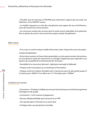 Ecocentres, télécentres et lieux pour les eActivités




                                                      • Travailler avec les Startups et TPE/PME pour démontrer l’apport des ces outils (via
                                                      Pépinières, CCI et MEDEF Locaux)
                                                      • Le modèle s’appuiera sur celui des smartphones avec apport de mur et d’infrastruc-
                                                      tures de travail et de communication
                                                      • Les structures rendant des services dans le centre seront redevables d’un paiement,
                                                      frais au gérant du centre, mais auront leur propre compte d’exploitation



                                     Effets induits


                                                      • Il n’y a pas un seul et unique modèle d’écocentre, donc chaque lieu aura son propre
                                                      compte d’exploitation
                                                      • De la même manière, la France étant potentielle à un très grand nombre d‘écocentres,
                                                      il y aura plusieurs types de consortiums ou d’angles d’approches pour répondre à ces
                                                      besoins de compétitivité et d’attractivité des Territoires
                                                      • Rentabilité d’un écocentre démonté : réplication (exemple la Hollande)
                                                      • Chaque centre est propice au co-working et à l’innovation
106                                                   • Chaque centre est créateur d’emploi entre 2 personnes pour les plus petits jusqu’à 3
                                                      à 5 postes pour 5000m² et en allant vers 7 à 10 emplois pour 15000m²
FICHE 20 - Modèle(s) économique(s)




                                     Conditions de réussites


                                                      • Consortium = fondation crédible pour trouver les Investisseurs et rendre le programme
                                                      homogène et de qualité
                                                      • Consortium = First Customer Engagement
                                                      • Business Model profitable qu’il soit privé ou en PPP
                                                      • Une grande place à l’humain et au savoir faire
                                                      • S’intégrer dans une perspective mondiale
 