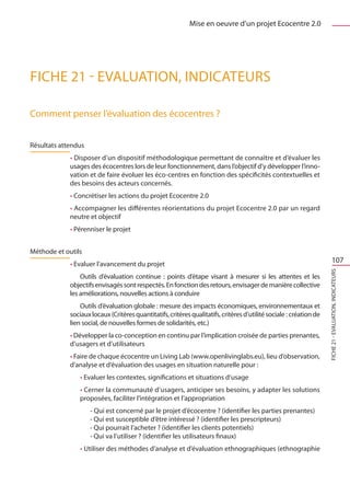Mise en oeuvre d’un projet Ecocentre 2.0




FICHE 21 - Evaluation, Indicateurs

Comment penser l’évaluation des écocentres ?


Résultats attendus
             • Disposer d’un dispositif méthodologique permettant de connaître et d’évaluer les
             usages des écocentres lors de leur fonctionnement, dans l’objectif d’y développer l’inno-
             vation et de faire évoluer les éco-centres en fonction des spécificités contextuelles et
             des besoins des acteurs concernés.
             • Concrétiser les actions du projet Ecocentre 2.0
             • Accompagner les différentes réorientations du projet Ecocentre 2.0 par un regard
             neutre et objectif
             • Pérenniser le projet


Méthode et outils
             • Evaluer l’avancement du projet
                                                                                                                             107




                                                                                                                     FICHE 21 - Evaluation, Indicateurs
                 Outils d’évaluation continue  : points d’étape visant à mesurer si les attentes et les
             objectifs envisagés sont respectés. En fonction des retours, envisager de manière collective
             les améliorations, nouvelles actions à conduire
                 Outils d’évaluation globale : mesure des impacts économiques, environnementaux et
             sociaux locaux (Critères quantitatifs, critères qualitatifs, critères d’utilité sociale : création de
             lien social, de nouvelles formes de solidarités, etc.)
             • Développer la co-conception en continu par l’implication croisée de parties prenantes,
             d’usagers et d’utilisateurs
             • Faire de chaque écocentre un Living Lab (www.openlivinglabs.eu), lieu d’observation,
             d’analyse et d’évaluation des usages en situation naturelle pour :
                 • Evaluer les contextes, significations et situations d’usage
                 • Cerner la communauté d’usagers, anticiper ses besoins, y adapter les solutions
                 proposées, faciliter l’intégration et l’appropriation
                     - Qui est concerné par le projet d’écocentre ? (identifier les parties prenantes)
                     - Qui est susceptible d’être intéressé ? (identifier les prescripteurs)
                     - Qui pourrait l’acheter ? (identifier les clients potentiels)
                     - Qui va l’utiliser ? (identifier les utilisateurs finaux)
                 • Utiliser des méthodes d’analyse et d’évaluation ethnographiques (ethnographie
 