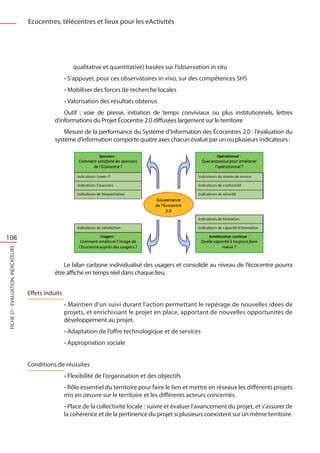 Ecocentres, télécentres et lieux pour les eActivités




                                                         qualitative et quantitative) basées sur l’observation in situ
                                                      • S’appuyer, pour ces observatoires in vivo, sur des compétences SHS
                                                      • Mobiliser des forces de recherche locales
                                                      • Valorisation des résultats obtenus
                                                    Outil  : voie de presse, initiation de temps conviviaux ou plus institutionnels, lettres
                                                d’informations du Projet Écocentre 2.0 diffusées largement sur le territoire
                                                    Mesure de la performance du Système d’Information des Écocentres 2.0 : l’évaluation du
                                                système d’information comporte quatre axes chacun évalué par un ou plusieurs indicateurs :




108
FICHE 21 - Evaluation, Indicateurs




                                                    Le bilan carbone individualisé des usagers et consolidé au niveau de l’écocentre pourra
                                                être affiché en temps réel dans chaque lieu.


                                     Effets induits
                                                      • Maintien d’un suivi durant l’action permettant le repérage de nouvelles idées de
                                                      projets, et enrichissant le projet en place, apportant de nouvelles opportunités de
                                                      développement au projet.
                                                      • Adaptation de l’offre technologique et de services
                                                      • Appropriation sociale


                                     Conditions de réussites
                                                      • Flexibilité de l’organisation et des objectifs
                                                      • Rôle essentiel du territoire pour faire le lien et mettre en réseaux les différents projets
                                                      mis en oeuvre sur le territoire et les différents acteurs concernés.
                                                      • Place de la collectivité locale : suivre et évaluer l’avancement du projet, et s’assurer de
                                                      la cohérence et de la pertinence du projet si plusieurs coexistent sur un même territoire.
 