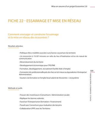 Mise en oeuvre d’un projet Ecocentre 2.0




FICHE 22 - Essaimage et mise en réseau


Comment envisager et construire l’essaimage
et la mise en réseau des écocentres ?


Résultats attendus


             • Politique d’éco-mobilité associée à une bonne couverture du territoire
             • Un écocentre à 15/20’ minutes en vélo du lieu d’habitation et/ou du nœud de
             communication
             • Désenclavement du territoire
             • Développement économique pour TPE/PME
             • Formation, développement, recrutement facilité Aide à l’emploi
                                                                                                                  109
             • Connexion très professionnelle près de chez soi (et mieux ou équivalente à l’entreprise/




                                                                                                          FICHE 22 - Essaimage et mise en réseaU
             Administration)
             • Soutien à la formation et l’emploi local salarié de l’écocentre + écosystème




Méthode et outils


             • Trouver des investisseurs (Consortium+ Administration Locale)
             • Répliquer les bonnes volontés
             • Favoriser l’Entreprenariat (formation+ Financement)
             • Travail avec Consortium pour évaluation des besoins
             • Collaboration (PPP) avec les Territoires
 