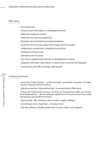 Ecocentres, télécentres et lieux pour les eActivités




                                         Effets induits

                                                          • Désenclavement
                                                          • Redynamisation des régions ou développement local
                                                          • Réduction empreinte carbone
                                                          • Diminution du stress des populations
                                                          • Réduction des contraintes du transport pendulaire
                                                          • Ouverture vers le monde quelque soit la région d’où l’on travaille
                                                          • Collaboration, productivité, compétitivité du territoire
                                                          • Amélioration du lien social
                                                          • Stimulation de l’innovation
                                                          • Une chance supplémentaire donnée au développement culturel
                                                          • Adaptation des outils « up to speed » en phase avec la maturité technologique
                                                          • Concrétisaton de la Ville numérique, Ville durable


110
                                         Conditions de réussites
FICHE 22 - Essaimage et mise en réseaU




                                                          • Animation locale (équipe) - professionnelle, compétente, empathie, serviable,
                                                          réactive, à l’écoute interne et externe
                                                          • Rôle du consortium : fréquentation day 1, Sourcing Services, Effet réseau
                                                          • Mesure de l’utilité/cercle vertueux , du retour sur investissement (ROI), des services,
                                                          de la fréquentation - afin de répliquer rapidement et trouver les bons lieux, bons
                                                          investisseurs, bons profils d’animation
                                                          • Désir partagé : ville, entreprise, administration, usagers, politique
                                                          • Concrétisation d’un « Buzz Place » : the place to be !
                                                          • Rôle des utilisateurs (facilité, productivité, services rendus, coût comparé)
 