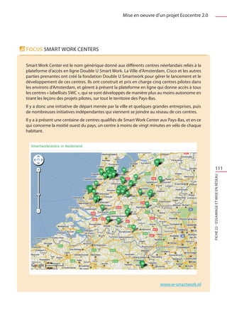 Mise en oeuvre d’un projet Ecocentre 2.0




Focus SMART WORK CENTERS

Smart Work Center est le nom générique donné aux différents centres néerlandais reliés à la
plateforme d’accès en ligne Double U Smart Work. La Ville d’Amsterdam, Cisco et les autres
parties prenantes ont créé la fondation Double U Smartwork pour gérer le lancement et le
développement de ces centres. Ils ont construit et pris en charge cinq centres pilotes dans
les environs d’Amsterdam, et gèrent à présent la plateforme en ligne qui donne accès à tous
les centres « labellisés SWC », qui se sont développés de manière plus au moins autonome en
tirant les leçons des projets pilotes, sur tout le territoire des Pays-Bas.
Il y a donc une initiative de départ menée par la ville et quelques grandes entreprises, puis
de nombreuses initiatives indépendantes qui viennent se joindre au réseau de ces centres.
Il y a à présent une centaine de centres qualifiés de Smart Work Center aux Pays-Bas, et en ce
qui concerne la moitié ouest du pays, un centre à moins de vingt minutes en vélo de chaque
habitant.




                                                                                                         111




                                                                                                 FICHE 22 - Essaimage et mise en réseaU




                                                                        www.w-smartwork.nl
 
