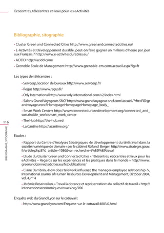 Ecocentres, télécentres et lieux pour les eActivités




                             Bibliographie, sitographie
                             • Cluster Green and Connected Cities http://www.greenandconnectedcities.eu/
                             • E-Activités et Développement durable, peut-on faire gagner un millions d’heure par jour
                             aux Français ? http://www.e-activitesdurables.eu/
                             • ACIDD http://acidd.com/
                             • Grenoble Ecole de Management http://www.grenoble-em.com/accueil.aspx?lg=fr


                             Les types de télécentres :
                                  • Servcorp, location de bureaux http://www.servcorp.fr/
                                  • Regus http://www.regus.fr/
                                  • Orly International http://www.orly-international.com/v2/index.html
                                  • Salons Grand Voyageurs SNCf http://www.grandvoyageur-sncf.com/accueil/?rfrr=FID:gr
                                  andvoyageursncf:Homepage:Homepage:Homepage_body_
                                  • Smart Work Centers http://www.connectedurbandevelopment.org/connected_and_
                                  sustainable_work/smart_work_center
                                  • The Hub http://the-hub.net/
116
                                  • La Cantine http://lacantine.org/
Bibliographie, sitographie




                             Etudes :
                                  • Rapport du Centre d’Analyses Stratégiques «le développement du télétravail dans la
                                  société numérique de demain « par le cabinet Rolland Berger http://www.strategie.gouv.
                                  fr/article.php3?id_article=1086var_recherche=t%E9l%E9travail
                                  • Etude du Cluster Green and Connected Cities « Télécentres, écocentres et lieux pour les
                                  eActivités – Regards sur les expériences et les pratiques dans le monde » http://www.
                                  greenandconnectedcities.eu/fr/publications/
                                  • Claire Dambrin,»How does telework influence the manager-employee relationship ?»,
                                  International Journal of Human Resources Development and Management, October 2004,
                                  vol. 4, n° 4
                                  • Jérémie Rosanvallon, « Travail à distance et représentations du collectif de travail » http://
                                  interventionseconomiques.revues.org/706

                             Enquête web du Grand Lyon sur le cotravail :
                                  • http://www.grandlyon.com/Enquete-sur-le-cotravail.4883.0.html
 