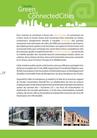 Cluster
           Green
           	and
              ConnectedCities

      	   Pour inventer et contribuer à l’essor des villes durables et numériques du
          21ème siècle, le Cluster Green and Connected Cities rassemble un réseau
          multiacteurs d’organismes décidés à travailler ensemble. Des grandes
          entreprises internationales, des villes, des PME, des associations, des experts,
          des établissements publics et de formation ont rejoint le Cluster Green and
          Connected Cities pour échanger leur savoir-faire et leurs compétences afin
          de concevoir, guider et expérimenter des initiatives innovantes au service de
          la mobilité durable, des nouvelles boucles économiques locales sobres en
          carbone, de la création de lieux d’accueil et d’activités innovants connectés
          et en réseau, pour la France, l’Europe et la Méditerranée.
      	
      	   Cette initiative public privée a été lancée suite aux réflexions partagées lors
          du forum européen du 27 mai 2008, organisé par le Comité des Régions, avec
          ACIDD (Association Communication et Information pour le Développement
118
          Durable) et Grenoble Ecole de Mangement, les deux fondateurs du Cluster.
      	
      	   Aujourd’hui villes et entreprises se relaient à la tête de la structure support
          du Cluster, l’association GreenICTies. La collaboration de tous les acteurs
          impliqués a permis de réaliser la première série d’études et d’expérimentations
          autour du concept des « Ecocentre 2.0 », ces lieux de mutualisation et
          d’eActivités de nouvelle génération, à la fois lieux intermédiaires évolutifs
          urbains, de centre-ville ou de périphérie et dispositifs innovants de vie et de
          travail pour une ville durable.

      	
 