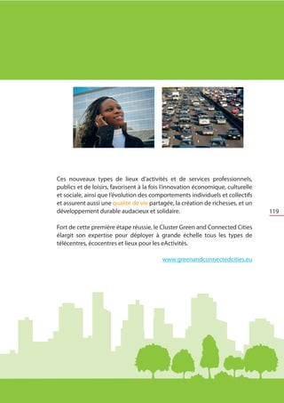 Ces nouveaux types de lieux d’activités et de services professionnels,
    publics et de loisirs, favorisent à la fois l’innovation économique, culturelle
    et sociale, ainsi que l’évolution des comportements individuels et collectifs
    et assurent aussi une qualité de vie partagée, la création de richesses, et un
    développement durable audacieux et solidaire.                                     119

	   Fort de cette première étape réussie, le Cluster Green and Connected Cities
    élargit son expertise pour déployer à grande échelle tous les types de
    télécentres, écocentres et lieux pour les eActivités.

                                              www.greenandconnectedcities.eu
 