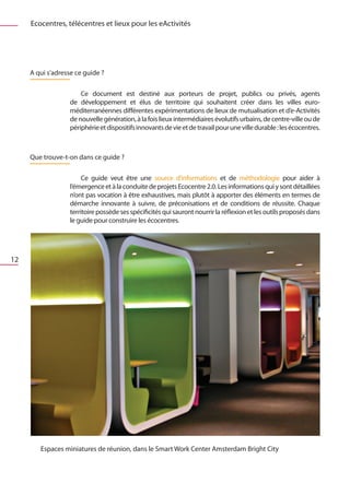 Ecocentres, télécentres et lieux pour les eActivités




     A qui s’adresse ce guide ?

                   	 Ce document est destiné aux porteurs de projet, publics ou privés, agents
                   de développement et élus de territoire qui souhaitent créer dans les villes euro-
                   méditerranéennes différentes expérimentations de lieux de mutualisation et d’e-Activités
                   de nouvelle génération, à la fois lieux intermédiaires évolutifs urbains, de centre-ville ou de
                   périphérie et dispositifs innovants de vie et de travail pour une ville durable : les écocentres.



     Que trouve-t-on dans ce guide ?

                   	 Ce guide veut être une source d’informations et de méthodologie pour aider à
                   l’émergence et à la conduite de projets Ecocentre 2.0. Les informations qui y sont détaillées
                   n’ont pas vocation à être exhaustives, mais plutôt à apporter des éléments en termes de
                   démarche innovante à suivre, de préconisations et de conditions de réussite. Chaque
                   territoire possède ses spécificités qui sauront nourrir la réflexion et les outils proposés dans
                   le guide pour construire les écocentres.




12




        Espaces miniatures de réunion, dans le Smart Work Center Amsterdam Bright City
 