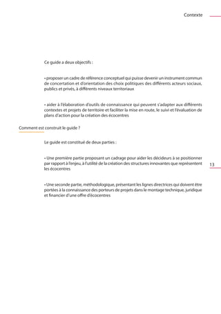 Contexte




             Ce guide a deux objectifs :


             • proposer un cadre de référence conceptuel qui puisse devenir un instrument commun
             de concertation et d’orientation des choix politiques des différents acteurs sociaux,
             publics et privés, à différents niveaux territoriaux


             • aider à l’élaboration d’outils de connaissance qui peuvent s’adapter aux différents
             contextes et projets de territoire et faciliter la mise en route, le suivi et l’évaluation de
             plans d’action pour la création des écocentres

Comment est construit le guide ?


             Le guide est constitué de deux parties :


             • Une première partie proposant un cadrage pour aider les décideurs à se positionner
             par rapport à l’enjeu, à l’utilité de la création des structures innovantes que représentent    13
             les écocentres


             • Une seconde partie, méthodologique, présentant les lignes directrices qui doivent être
             portées à la connaissance des porteurs de projets dans le montage technique, juridique
             et financier d’une offre d’écocentres
 
