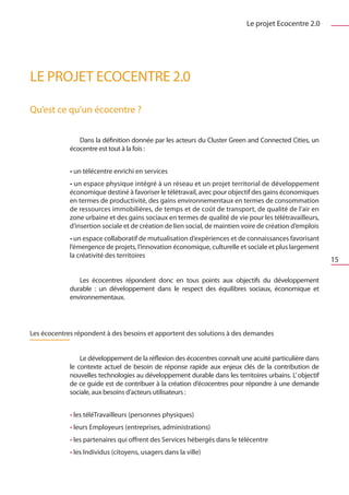 Le projet Ecocentre 2.0




LE PROJET ECOCENTRE 2.0

Qu’est ce qu’un écocentre ?


                Dans la définition donnée par les acteurs du Cluster Green and Connected Cities, un
             écocentre est tout à la fois :


             • un télécentre enrichi en services
             • un espace physique intégré à un réseau et un projet territorial de développement
             économique destiné à favoriser le télétravail, avec pour objectif des gains économiques
             en termes de productivité, des gains environnementaux en termes de consommation
             de ressources immobilières, de temps et de coût de transport, de qualité de l’air en
             zone urbaine et des gains sociaux en termes de qualité de vie pour les télétravailleurs,
             d’insertion sociale et de création de lien social, de maintien voire de création d’emplois
             • un espace collaboratif de mutualisation d’expériences et de connaissances favorisant
             l’émergence de projets, l’innovation économique, culturelle et sociale et plus largement
             la créativité des territoires
                                                                                                          15

                Les écocentres répondent donc en tous points aux objectifs du développement
             durable  : un développement dans le respect des équilibres sociaux, économique et
             environnementaux.




Les écocentres répondent à des besoins et apportent des solutions à des demandes


                 Le développement de la réflexion des écocentres connaît une acuité particulière dans
             le contexte actuel de besoin de réponse rapide aux enjeux clés de la contribution de
             nouvelles technologies au développement durable dans les territoires urbains. L’ objectif
             de ce guide est de contribuer à la création d’écocentres pour répondre à une demande
             sociale, aux besoins d’acteurs utilisateurs :


             • les téléTravailleurs (personnes physiques)
             • leurs Employeurs (entreprises, administrations)
             • les partenaires qui offrent des Services hébergés dans le télécentre
             • les Individus (citoyens, usagers dans la ville)
 