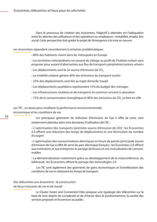 Ecocentres, télécentres et lieux pour les eActivités




                     Dans le processus de création des écocentres, l’objectif à atteindre est l’adéquation
                  entre les attentes des utilisateurs et des opérateurs ou employeurs : rentabilité, emploi, lien
                  social. Cette perspective doit guider le projet de l’émergence à la mise en oeuvre.

     Les écocentres répondent concrètement à certaines problématiques
                  • 80% des habitants vivent dans les métropoles en Europe
                  • Les territoires métropolitains ne cessent de s’élargir au profit de l’habitat rurbain sans
                  proposer pour autant d’alternatives aux flux de transports périphéries/centres urbains
                  • Les déplacements sont la 2e source d’émission de CO2
                  • La mobilité urbaine génère 40% des émissions du transport routier
                  • 25% des déplacements sont liés au trajet domicile-travail
                  • Les déplacements quotidiens représentent 15% du budget des ménages
                  • Les infrastructures routières et de transports en commun arrivent à saturation
                  • 75% de la consommation énergétique et 80% des émissions de CO2 se font en ville


     Les TIC : un atout pour améliorer la performance environnementale,
     économique et les conditions de vie
16                   Les principaux gisements de réduction d’émissions de Gaz à effet de serre, sont
                  notamment attendus dans trois domaines d’utilisation des TIC :
                  • L’ optimisation des transports (première source d’émission de CO2 : les Écocentres
                  2.0 offrent une réduction des temps de déplacements et une diminution du nombre
                  d’usagers
                  • L’ optimisation des consommations électriques en heure de pointe (principale source
                  d’émission de Gaz à effet de serre du parc électrique français) : les Écocentres 2.0 offrent
                  aux institutions et aux entreprises le partage de locaux et une mutualisation de consom-
                  mables
                  • La dématérialisation notamment grâce au développement de la visioconférence, du
                  télétravail : les Écocentres offrent le partage des technologies 2.0 
                     	Les TIC sont également des gisements de gains économiques et d’amélioration des
                  conditions de vie en réduisant les temps de transport.


     Des télécentres aux écocentres : la construction
     de lieux innovants de vie et de travail
                     Le Cluster Green and Connected Cities propose une typologie des télécentres sur la
                  base de trois degrés de complexité et de richesse dans le positionnement, la variété des
                  services proposés et l’ouverture au public.
 