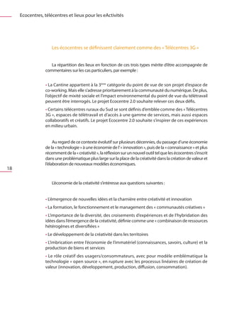 Ecocentres, télécentres et lieux pour les eActivités




                     Les écocentres se définissent clairement comme des « Télécentres 3G »


                    La répartition des lieux en fonction de ces trois types mérite d’être accompagnée de
                 commentaires sur les cas particuliers, par exemple :


                 • La Cantine appartient à la 3ème catégorie du point de vue de son projet d’espace de
                 co-working. Mais elle s’adresse prioritairement à la communauté du numérique. De plus,
                 l’objectif de mixité sociale et l’impact environnemental du point de vue du télétravail
                 peuvent être interrogés. Le projet Ecocentre 2.0 souhaite relever ces deux défis.
                 • Certains télécentres ruraux du Sud se sont définis d’emblée comme des « Télécentres
                 3G », espaces de télétravail et d’accès à une gamme de services, mais aussi espaces
                 collaboratifs et créatifs. Le projet Ecocentre 2.0 souhaite s’inspirer de ces expériences
                 en milieu urbain.


                      Au regard de ce contexte évolutif sur plusieurs décennies, du passage d’une économie
                 de la « technologie » à une économie de l’ « innovation », puis de la « connaissance » et plus
                 récemment de la « créativité », la réflexion sur un nouvel outil tel que les écocentres s’inscrit
                 dans une problématique plus large sur la place de la créativité dans la création de valeur et
                 l’élaboration de nouveaux modèles économiques.
18

                     L’économie de la créativité s’intéresse aux questions suivantes :


                 • L’émergence de nouvelles idées et la charnière entre créativité et innovation
                 • La formation, le fonctionnement et le management des « communautés créatives »
                 • L’importance de la diversité, des croisements d’expériences et de l’hybridation des
                 idées dans l’émergence de la créativité, définie comme une « combinaison de ressources
                 hétérogènes et diversifiées »
                 • Le développement de la créativité dans les territoires
                 • L’imbrication entre l’économie de l’immatériel (connaissances, savoirs, culture) et la
                 production de biens et services
                 • Le rôle créatif des usagers/consommateurs, avec pour modèle emblématique la
                 technologie « open source », en rupture avec les processus linéaires de création de
                 valeur (innovation, développement, production, diffusion, consommation).
 
