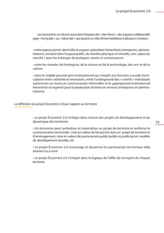 Le projet Ecocentre 2.0




                 Les écocentres se situent aussi dans l’espace des « tiers lieux », des espaces collaboratifs
              type « living lab » ou « ideas lab » qui jouent un rôle d’intermédiation à plusieurs niveaux :


              • entre espaces privés (domicile) et espaces spécialisés hiérarchisés (entreprises, adminis-
              trations), recréant dans l’espace public, de manière physique et virtuelle, une « place du
              marché » pour les échanges de pratiques, savoirs et connaissances

              • entre les mondes de l’entreprise, de la science et de la technologie, des arts et de la
              culture

              • dans le middle ground semi-institutionnel qui remplit une fonction cruciale d’arti-
              culation entre créativité et innovation, entre l’underground des « créatifs » individuels
              autonomes ou réunis en communautés informelles et le upperground institutionnel
              hiérarchisé et organisé pour la production de biens et services (entreprises et adminis-
              trations).


La définition du projet Écocentre 2.0 par rapport au territoire



              • Le projet Écocentre 2.0 s’intègre dans chacun des projets de développement et de
              dynamique des territoires                                                                         19
              • Un écocentre peut symboliser et matérialiser un projet de territoire et renforcer la
              communication territoriale : mise en valeur de l’écocentre dans un projet de territoire et
              d’aménagement, mise en valeur des partenariats public/public et public/privé, modèle
              de dévelopement durable, etc

              • Le projet Écocentre 2.0 encourage et dynamise les partenariats territoriaux déjà
              existant ou à venir

              • Le projet Écocentre 2.0 s’intégre dans la logique de l’offre de transport de chaque
              territoire
 