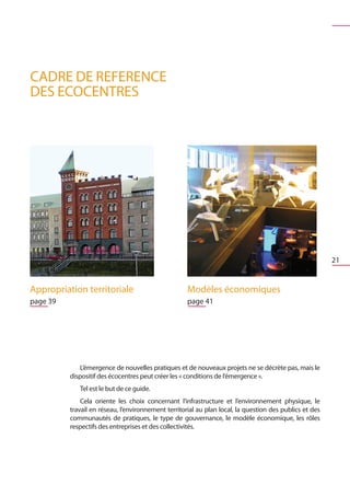 CADRE DE REFERENCE
DES ECOCENTRES




                                                                                                         21


Appropriation territoriale                           Modèles économiques	
page 39                                              page 41




              L’émergence de nouvelles pratiques et de nouveaux projets ne se décrète pas, mais le
          dispositif des écocentres peut créer les « conditions de l’émergence ».
             Tel est le but de ce guide.
              Cela oriente les choix concernant l’infrastructure et l’environnement physique, le
          travail en réseau, l’environnement territorial au plan local, la question des publics et des
          communautés de pratiques, le type de gouvernance, le modèle économique, les rôles
          respectifs des entreprises et des collectivités.
 