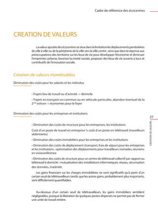 Cadre de référence des écocentres




CREATION DE VALEURS
                  La valeur ajoutée des écocentres se situe dans la limitation les déplacements pendulaires
              de ville à ville ou de la périphérie de la ville vers la ville centre ; ainsi que dans la réponse aux
              préoccupations des territoires sur les lieux de vie pour développer l’économie et diminuer
              l’empreinte carbone, favoriser la mixité sociale, proposer des lieux de vie ouverts à tous et
              contributifs de l’innovation sociale.



Création de valeurs monétisables
Diminution des coûts pour les salariés et les individus


              • Trajets lieu de travail ou d’activité - domicile
              • Trajets en transport en commun ou en véhicule particulier, abandon éventuel de la
              2nde voiture - économies pour le foyer


Diminution des coûts pour les entreprises et institutions
                                                                                                                          27




                                                                                                                      CREATION DE VALEURS
              • Diminution des coûts de structure pour les entreprises, les institutions
              Coût d’un poste de travail en entreprise ½ coût d’un poste en télétravail (travailleurs
              sédentaires)
              • Diminution des coûts immobiliers pour les entreprises et les institutions
              • Diminution des coûts de déplacement (transport, frais de séjour) pour les entreprises
              et les institutions : optimisation des déplacements pour travailleurs nomades, réunions
              en visioconférence
              • Diminution des coûts de structure pour un centre de télétravail collectif par rapport au
              télétravail à domicile : mutualisation des installations informatiques, réseau, sécurisation
              des données, matériels
                  Les gains financiers sur les charges immobilières ne sont significatifs qu’à partir d’un
              certain seuil de télétravailleurs tandis que les autres gains, probablement plus importants,
              sont difficilement quantifiables.


                 Au-dessous d’un certain seuil de télétravailleurs, les gains immobiliers semblent
              négligeables, puisque la libération de quelques postes dispersés ne permet pas de fermer
              une unité de travail entière.
 