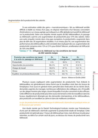 Cadre de référence des écocentres




Augmentation de la productivité des salariés


                 Si une estimation solide des gains «  macroéconomiques  » liés au télétravail semble
             difficile à établir au niveau d’un pays, on dispose néanmoins d’un faisceau concordant
             d’estimations à un niveau agrégé, qui indiquent un effet globalement positif du télétravail
             sur la productivité. Selon une enquête menée auprès de 862 télétravailleurs, le passage
             au télétravail a permis une augmentation de productivité pour 57% des salariés. Selon
             une autre enquête menée dans cinq pays européens, la productivité a augmenté dans
             plus de 60% des 30 organisations étudiées. A un niveau plus fin, une augmentation des
             performances des télétravailleurs a été constatée dans la plupart des cas : augmentation de
             productivité comprise entre 15% et 31% pour British Telecom, amélioration de l’efficacité
             de 16% chez BMW...




                                                                                                                  29




                                                                                                              CREATION DE VALEURS
                 Plusieurs causes expliquent cette augmentation de productivité. Tout d’abord, le
             télétravailleur est généralement mieux formé que le travailleur resté dans les locaux de
             l’employeur. Il est aussi en général moins perturbé dans l’exécution de ses tâches (bruit,
             demandes urgentes du manager, nombreuses sollicitations des collègues, etc.). Il travaille
             sur des plages horaires plus larges, durant lesquelles il est plus concentré et plus efficace.
             Cette différence de productivité peut être source de tensions entre les travailleurs dans les
             locaux, régulièrement dérangés par des demandes intempestives, et les télétravailleurs,
             plus productifs car travaillant au calme et dans de meilleures conditions.

             Le pic de productivité est atteint lorsque le télétravail à domicile est pratiqué entre un
             et deux jours par semaine
                 Une étude menée par le Danish Technological Institute montre que l’introduction
             d’une part de télétravail à domicile augmente la productivité totale de l’employé. Cette
             productivité est optimale pour 13 jours de télétravail par mois, mais diminue ensuite pour
             retomber, au-delà d’un certain seuil de jours, au-dessous du niveau de productivité sans
             télétravail.
 