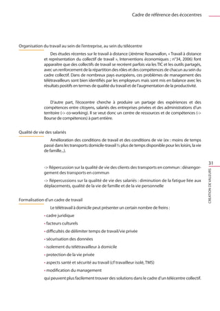 Cadre de référence des écocentres




Organisation du travail au sein de l’entreprise, au sein du télécentre
                  Des études récentes sur le travail à distance (Jérémie Rosanvallon, « Travail à distance
              et représentation du collectif de travail », Interventions économiques ; n°34, 2006) font
              apparaître que des collectifs de travail se recréent parfois via les TIC et les outils partagés,
              avec un renforcement de la répartition des rôles et des compétences de chacun au sein du
              cadre collectif. Dans de nombreux pays européens, ces problèmes de management des
              télétravailleurs sont bien identifiés par les employeurs mais sont mis en balance avec les
              résultats positifs en termes de qualité du travail et de l’augmentation de la productivité.


                  D’autre part, l’écocentre cherche à produire un partage des expériences et des
              compétences entre citoyens, salariés des entreprises privées et des administrations d’un
              territoire (- co-working). Il se veut donc un centre de ressources et de compétences (-
              Bourse de compétences) à part entière.


Qualité de vie des salariés
                  Amélioration des conditions de travail et des conditions de vie (ex : moins de temps
              passé dans les transports domicile-travail ½ plus de temps disponible pour les loisirs, la vie
              de famille...).

                                                                                                                     31
              - Répercussion sur la qualité de vie des clients des transports en commun : désengor-




                                                                                                                 CREATION DE VALEURS
              gement des transports en commun
              - Répercussions sur la qualité de vie des salariés : diminution de la fatigue liée aux
              déplacements, qualité de la vie de famille et de la vie personnelle


Formalisation d’un cadre de travail
                 Le télétravail à domicile peut présenter un certain nombre de freins :
              • cadre juridique
              • facteurs culturels
              • difficultés de délimiter temps de travail/vie privée
              • sécurisation des données
              • isolement du télétravailleur à domicile
              • protection de la vie privée
              • aspects santé et sécurité au travail (cf travailleur isolé, TMS)
              • modification du management
              qui peuvent plus facilement trouver des solutions dans le cadre d’un télécentre collectif.
 