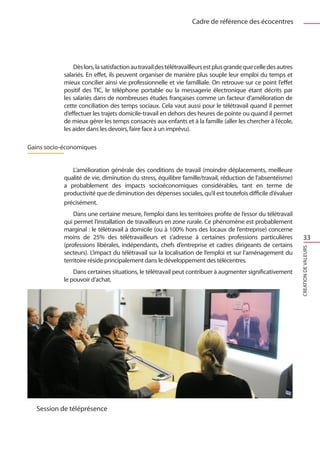Cadre de référence des écocentres




                Dès lors, la satisfaction au travail des télétravailleurs est plus grande que celle des autres
            salariés. En effet, ils peuvent organiser de manière plus souple leur emploi du temps et
            mieux concilier ainsi vie professionnelle et vie familliale. On retrouve sur ce point l’effet
            positif des TIC, le téléphone portable ou la messagerie électronique étant décrits par
            les salariés dans de nombreuses études françaises comme un facteur d’amélioration de
            cette conciliation des temps sociaux. Cela vaut aussi pour le télétravail quand il permet
            d’effectuer les trajets domicile-travail en dehors des heures de pointe ou quand il permet
            de mieux gérer les temps consacrés aux enfants et à la famille (aller les chercher à l’école,
            les aider dans les devoirs, faire face à un imprévu).

Gains socio-économiques


               L’amélioration générale des conditions de travail (moindre déplacements, meilleure
            qualité de vie, diminution du stress, équilibre famille/travail, réduction de l’absentéisme)
            a probablement des impacts socioéconomiques considérables, tant en terme de
            productivité que de diminution des dépenses sociales, qu’il est toutefois difficile d’évaluer
            précisément.
                Dans une certaine mesure, l’emploi dans les territoires profite de l’essor du télétravail
            qui permet l’installation de travailleurs en zone rurale. Ce phénomène est probablement
            marginal : le télétravail à domicile (ou à 100% hors des locaux de l’entreprise) concerne
            moins de 25% des télétravailleurs et s’adresse à certaines professions particulières                     33
            (professions libérales, indépendants, chefs d’entreprise et cadres dirigeants de certains




                                                                                                                 CREATION DE VALEURS
            secteurs). L’impact du télétravail sur la localisation de l’emploi et sur l’aménagement du
            territoire réside principalement dans le développement des télécentres.
                Dans certaines situations, le télétravail peut contribuer à augmenter significativement
            le pouvoir d’achat.




   Session de téléprésence
 