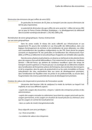 Cadre de référence des écocentres




Diminution des émissions de gaz à effets de serre (GES)
                En particulier, les émissions de CO2 liées au transport (une des sources d’émissions de
             GES les plus importantes).
                Le potentiel de diminution des gaz à effets de serre serait de 1 million de tonnes (Mt)
             par an pour la France (Centre d’Analyse Stratégique, « Le développement du télétravail
             dans la société numérique de demain », CAS, Nov 2009, p78).

Revitalisation de zones géographiques / facteur d’attractivité
sur une zone géographique
                 Dans les zones rurales, le réseau des accès collectifs aux infrastructures et aux
             équipements TIC pourra être revitalisé en vue d’accueillir des télétravaileurs, dans une
             logique d’aménagement du territoire et de revitalisation de zones délaissées. Les cibles
             sont essentiellement des travailleurs indépendants ou des TPE. Etant donné les progrès
             constants en équipement TIC des particuliers et l’amélioration des infrastructures haut-
             débit, un EPN ou un télécentre ne sera attractif que s’il apporte une véritable valeur ajoutée.
                 Dans les zones urbaines et périurbaines, on observe un réel besoin et des attentes fortes
             pour des espaces d’accueil de télétravailleurs. C’est notamment le cas dans les « banlieues
             dortoirs  » d’Ile-de-France, qui abritent de nombreux travailleurs ayant des temps de
             transport souvent supérieurs à 3 heures par jour. Les avantages de ces télécentres résident
             dans l’amélioration de l’empreinte carbone de l’entreprise, dans la réduction des transports
             et de la congestion, dans les gains de productivité et sur les coûts immobiliers et fiscaux
                                                                                                                   35
             (relocalisation des sites, exonérations liées aux zones de développement prioritaire),




                                                                                                               CREATION DE VALEURS
             dans l’amélioration de l’équilibre entre vie privée et vie professionnelle, ou encore dans
             l’augmentation des revenus potentiels des zones de développement prioritaire.

Création de valeurs de citoyenneté et promotion de l’innovation sociale
                L’écocentre doit favoriser (rôle de catalyseur) la mixité du territoire sur lequel il est
             implanté, et ceci sous différents aspects :
             • auprès des usagers des écocentres : citoyens / salariés des entreprises privées et des
             administrations
             • auprès des usagers nomades ou sédentaires (aussi bien les usagers ponctuels que les
             usagers permanents, et les usagers en situation de travail précaire ou chômeurs ainsi
             que les usagers en contrat de travail pérenne)
              • dans un cadre de mixité intergénérationnelle


             Deux objectifs sont ainsi privilégiés : 	
              • Le « Vivre ensemble »
              • La création de valeurs éco-citoyennes
 